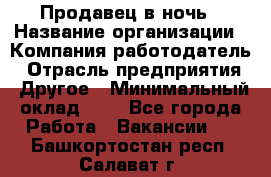 Продавец в ночь › Название организации ­ Компания-работодатель › Отрасль предприятия ­ Другое › Минимальный оклад ­ 1 - Все города Работа » Вакансии   . Башкортостан респ.,Салават г.